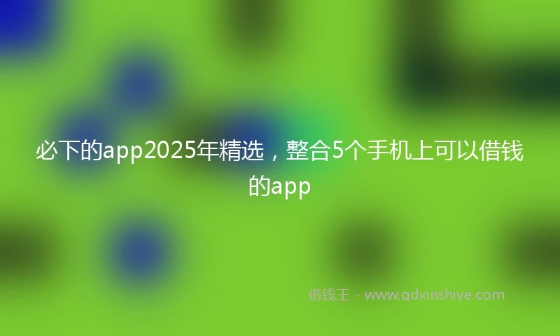 必下的app2025年精选，整合5个手机上可以借钱的app