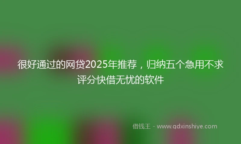 很好通过的网贷2025年推荐，归纳五个急用不求评分快借无忧的软件