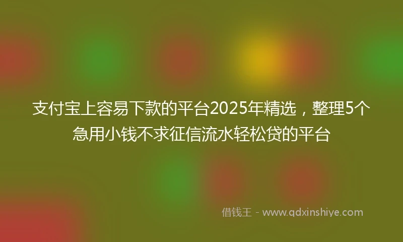 支付宝上容易下款的平台2025年精选，整理5个急用小钱不求征信流水轻松贷的平台