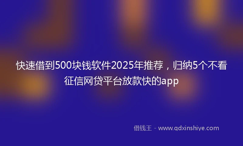 快速借到500块钱软件2025年推荐，归纳5个不看征信网贷平台放款快的app