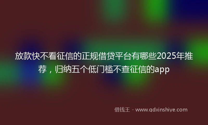 放款快不看征信的正规借贷平台有哪些2025年推荐，归纳五个低门槛不查征信的app