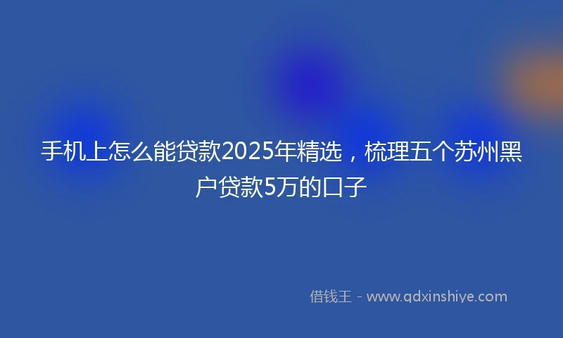 手机上怎么能贷款2025年精选，梳理五个苏州黑户贷款5万的口子