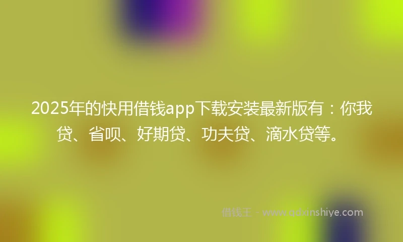 2025年的快用借钱app下载安装最新版有：你我贷、省呗、好期贷、功夫贷、滴水贷等。