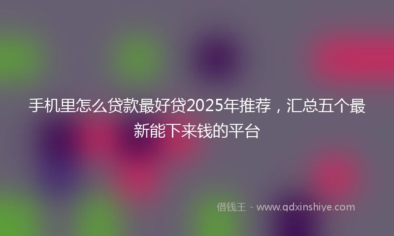 手机里怎么贷款最好贷2025年推荐，汇总五个最新能下来钱的平台