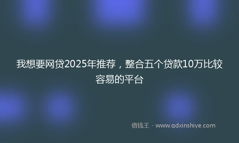 我想要网贷2025年推荐，整合五个贷款10万比较容易的平台