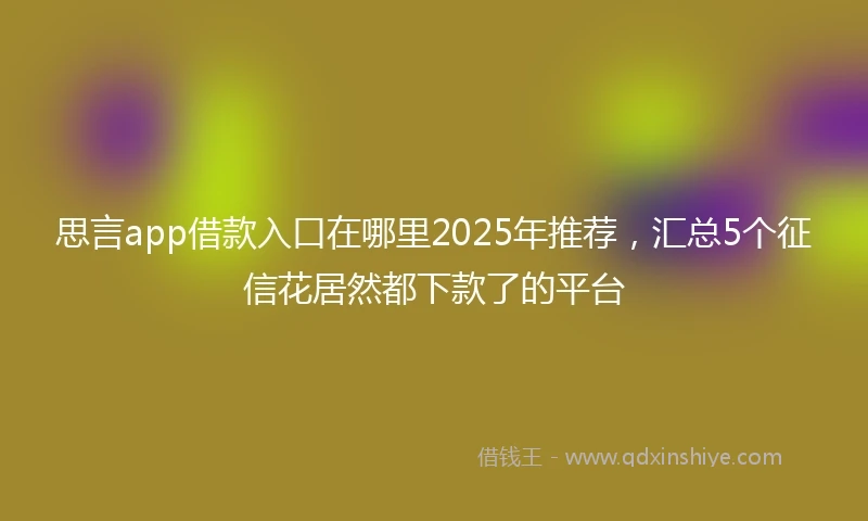 思言app借款入口在哪里2025年推荐，汇总5个征信花居然都下款了的平台