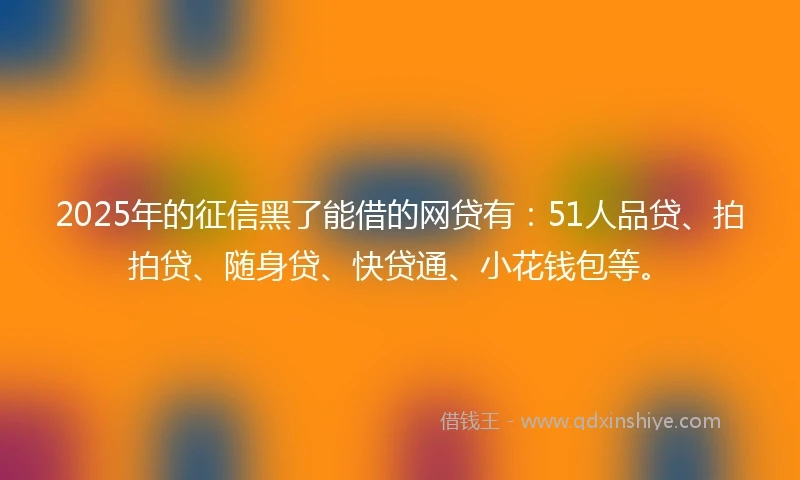 2025年的征信黑了能借的网贷有：51人品贷、拍拍贷、随身贷、快贷通、小花钱包等。