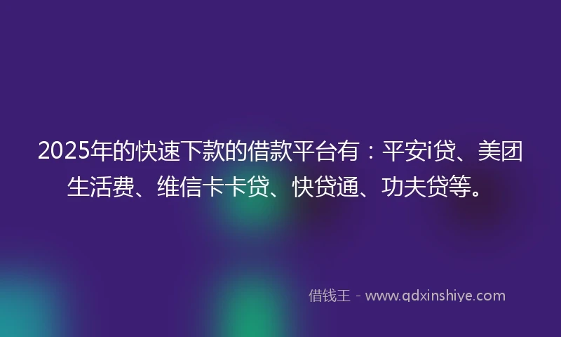 2025年的快速下款的借款平台有：平安i贷、美团生活费、维信卡卡贷、快贷通、功夫贷等。