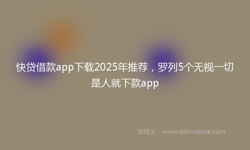 快贷借款app下载2025年推荐，罗列5个无视一切是人就下款app