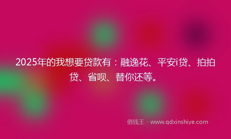 2025年的我想要贷款有:融逸花、平安i贷、拍拍贷、省呗、替你还等。
