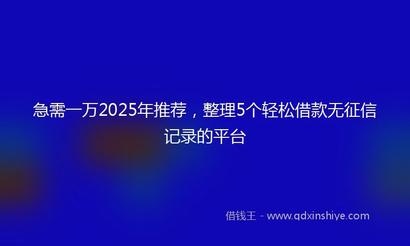急需一万2025年推荐，整理5个轻松借款无征信记录的平台
