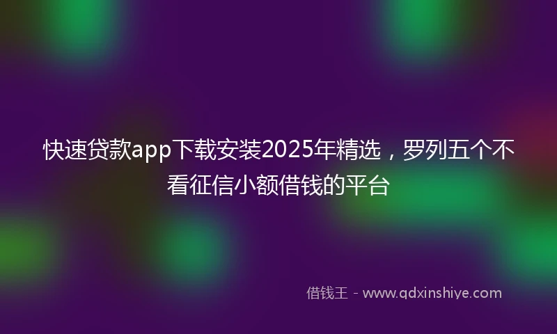 快速贷款app下载安装2025年精选，罗列五个不看征信小额借钱的平台