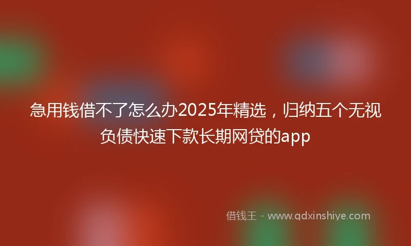 急用钱借不了怎么办2025年精选，归纳五个无视负债快速下款长期网贷的app