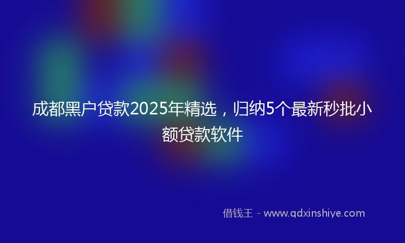 成都黑户贷款2025年精选，归纳5个最新秒批小额贷款软件