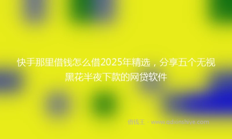 快手那里借钱怎么借2025年精选，分享五个无视黑花半夜下款的网贷软件