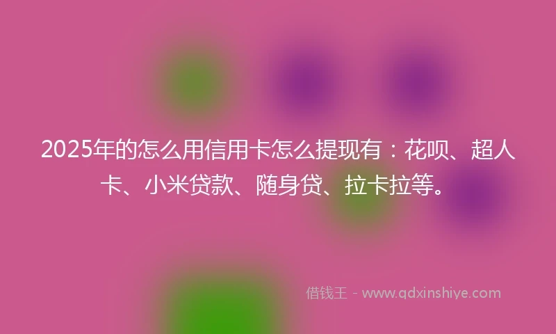 2025年的怎么用信用卡怎么提现有：花呗、超人卡、小米贷款、随身贷、拉卡拉等。