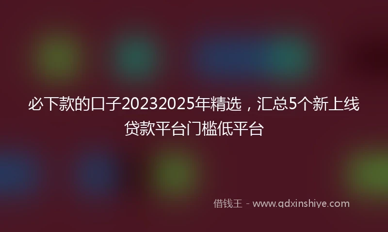 必下款的口子20232025年精选，汇总5个新上线贷款平台门槛低平台