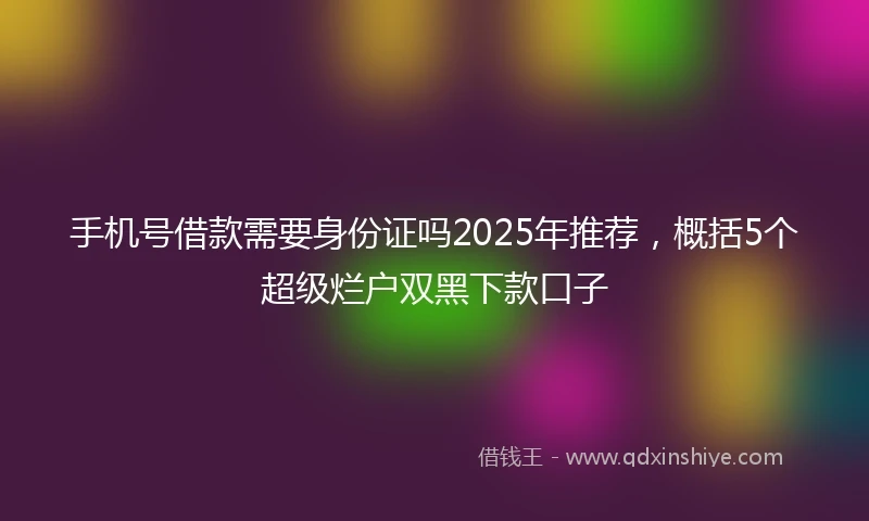 手机号借款需要身份证吗2025年推荐，概括5个超级烂户双黑下款口子