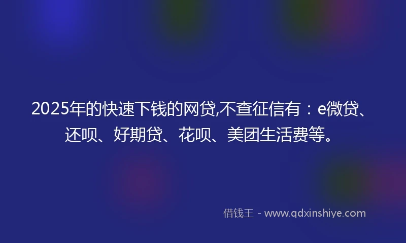 2025年的快速下钱的网贷,不查征信有：e微贷、还呗、好期贷、花呗、美团生活费等。