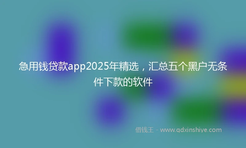 急用钱贷款app2025年精选，汇总五个黑户无条件下款的软件