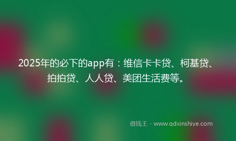 2025年的必下的app有：维信卡卡贷、柯基贷、拍拍贷、人人贷、美团生活费等。