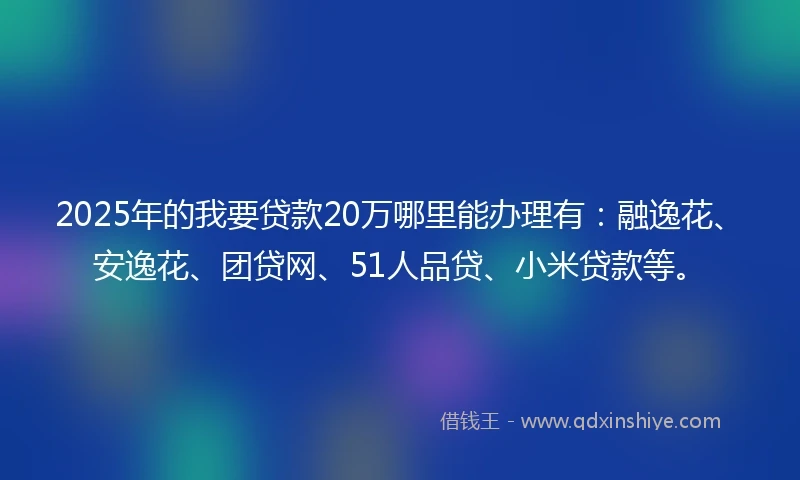 2025年的我要贷款20万哪里能办理有：融逸花、安逸花、团贷网、51人品贷、小米贷款等。
