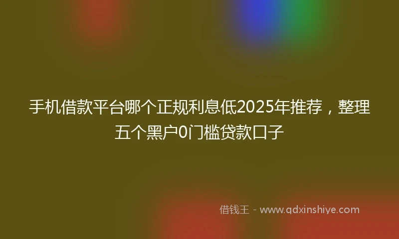 手机借款平台哪个正规利息低2025年推荐，整理五个黑户0门槛贷款口子
