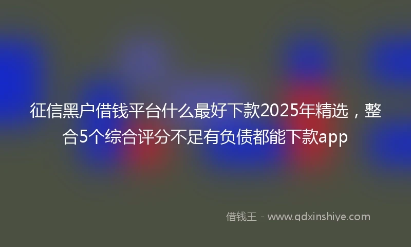 征信黑户借钱平台什么最好下款2025年精选,整合5个综合评分不足有负债都能下款app