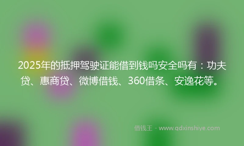 2025年的抵押驾驶证能借到钱吗安全吗有：功夫贷、惠商贷、微博借钱、360借条、安逸花等。