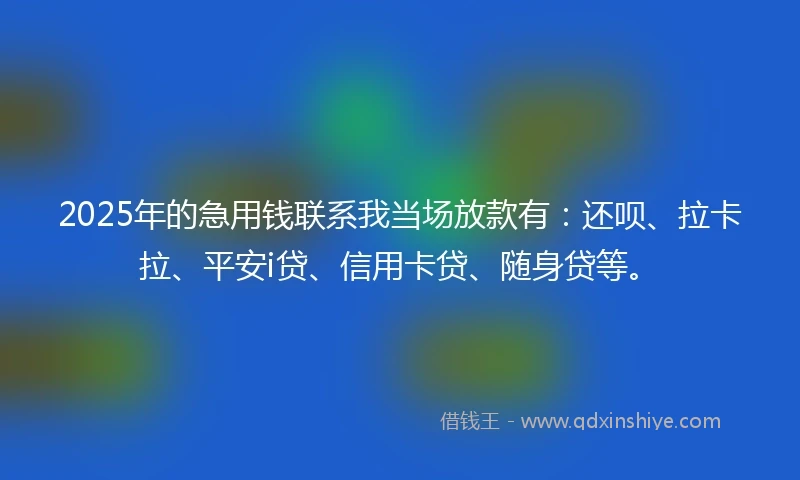 2025年的急用钱联系我当场放款有：还呗、拉卡拉、平安i贷、信用卡贷、随身贷等。