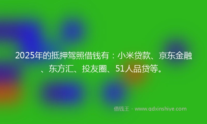 2025年的抵押驾照借钱有：小米贷款、京东金融、东方汇、投友圈、51人品贷等。