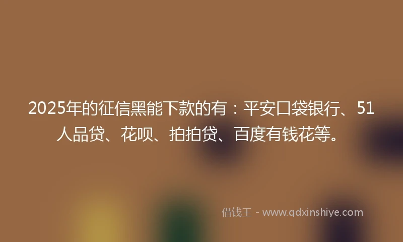 2025年的征信黑能下款的有：平安口袋银行、51人品贷、花呗、拍拍贷、百度有钱花等。