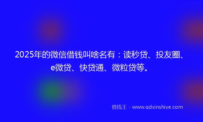 2025年的微信借钱叫啥名有：读秒贷、投友圈、e微贷、快贷通、微粒贷等。