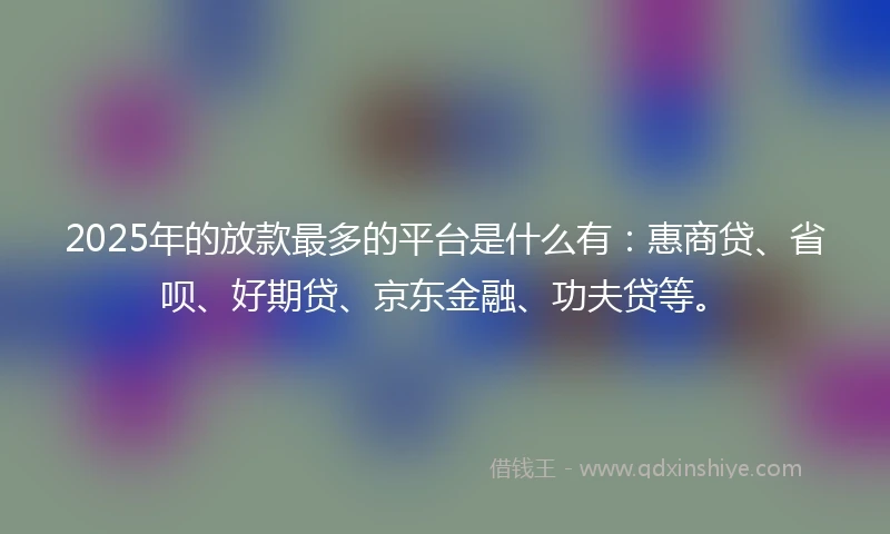 2025年的放款最多的平台是什么有：惠商贷、省呗、好期贷、京东金融、功夫贷等。