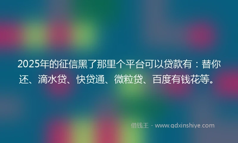 2025年的征信黑了那里个平台可以贷款有：替你还、滴水贷、快贷通、微粒贷、百度有钱花等。