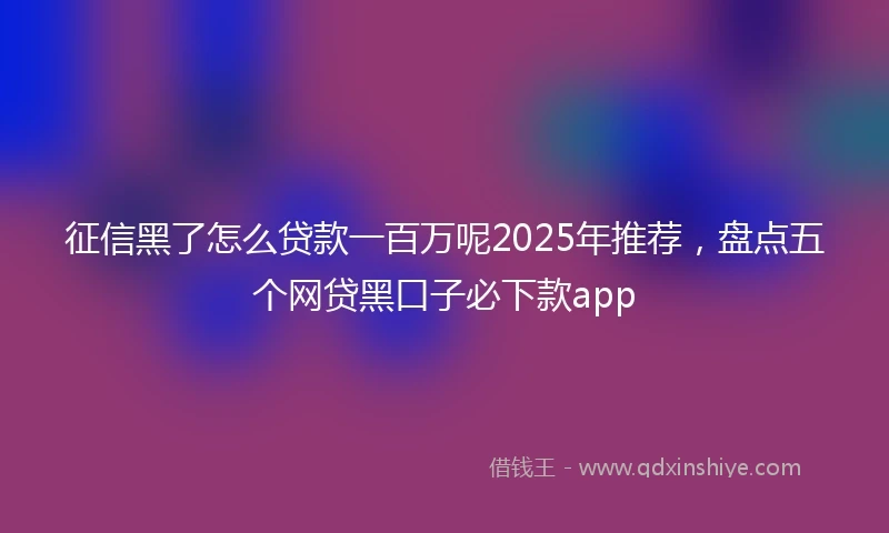 征信黑了怎么贷款一百万呢2025年推荐,盘点五个网贷黑口子必下款app