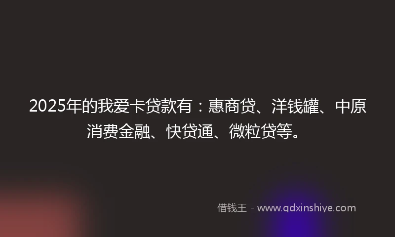 2025年的我爱卡贷款有：惠商贷、洋钱罐、中原消费金融、快贷通、微粒贷等。