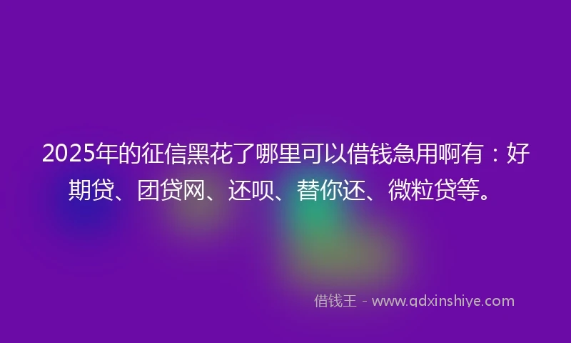 2025年的征信黑花了哪里可以借钱急用啊有：好期贷、团贷网、还呗、替你还、微粒贷等。