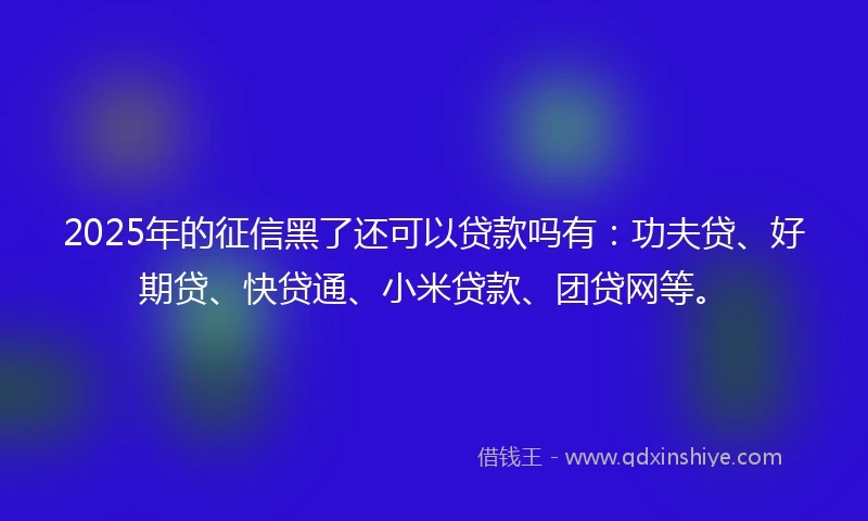 2025年的征信黑了还可以贷款吗有:功夫贷、好期贷、快贷通、小米贷款、团贷网等。