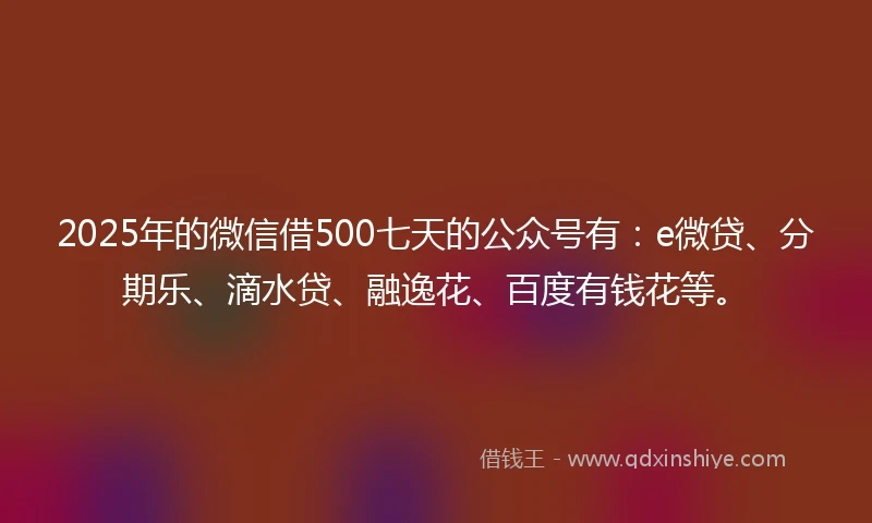2025年的微信借500七天的公众号有：e微贷、分期乐、滴水贷、融逸花、百度有钱花等。
