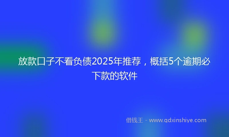 放款口子不看负债2025年推荐，概括5个逾期必下款的软件