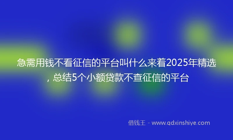 急需用钱不看征信的平台叫什么来着2025年精选，总结5个小额贷款不查征信的平台