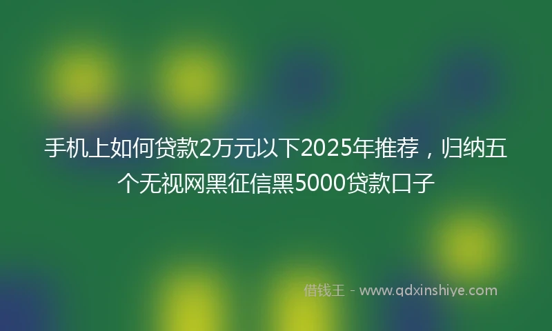 手机上如何贷款2万元以下2025年推荐，归纳五个无视网黑征信黑5000贷款口子