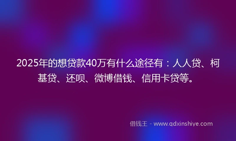 2025年的想贷款40万有什么途径有：人人贷、柯基贷、还呗、微博借钱、信用卡贷等。
