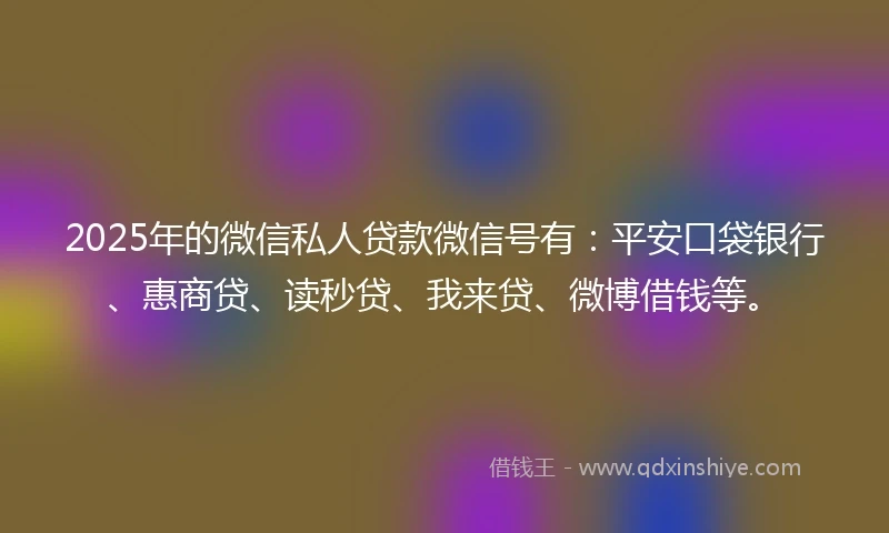 2025年的微信私人贷款微信号有：平安口袋银行、惠商贷、读秒贷、我来贷、微博借钱等。