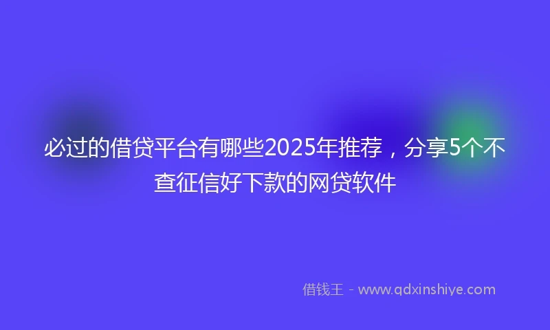 必过的借贷平台有哪些2025年推荐，分享5个不查征信好下款的网贷软件