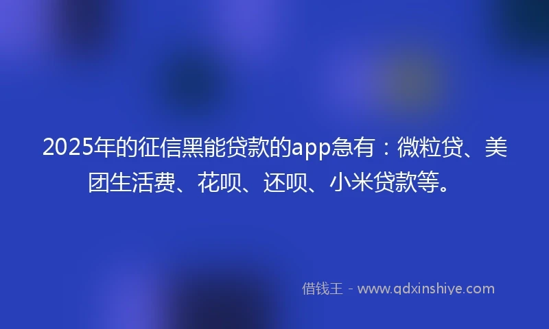 2025年的征信黑能贷款的app急有：微粒贷、美团生活费、花呗、还呗、小米贷款等。