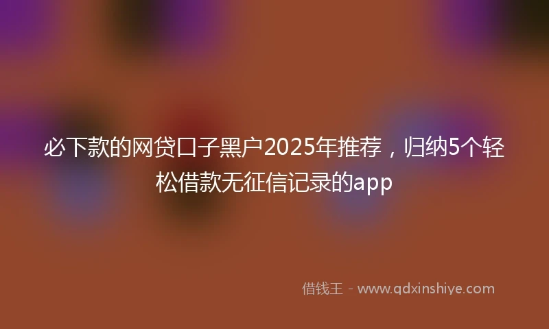 必下款的网贷口子黑户2025年推荐，归纳5个轻松借款无征信记录的app