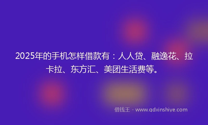 2025年的手机怎样借款有：人人贷、融逸花、拉卡拉、东方汇、美团生活费等。
