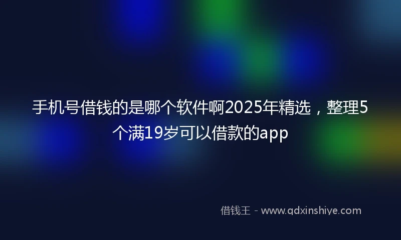 手机号借钱的是哪个软件啊2025年精选，整理5个满19岁可以借款的app